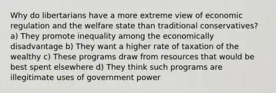 Why do libertarians have a more extreme view of economic regulation and the welfare state than traditional conservatives? a) They promote inequality among the economically disadvantage b) They want a higher rate of taxation of the wealthy c) These programs draw from resources that would be best spent elsewhere d) They think such programs are illegitimate uses of government power