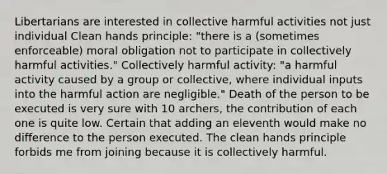 Libertarians are interested in collective harmful activities not just individual Clean hands principle: "there is a (sometimes enforceable) moral obligation not to participate in collectively harmful activities." Collectively harmful activity: "a harmful activity caused by a group or collective, where individual inputs into the harmful action are negligible." Death of the person to be executed is very sure with 10 archers, the contribution of each one is quite low. Certain that adding an eleventh would make no difference to the person executed. The clean hands principle forbids me from joining because it is collectively harmful.