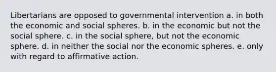 Libertarians are opposed to governmental intervention a. in both the economic and social spheres. b. in the economic but not the social sphere. c. in the social sphere, but not the economic sphere. d. in neither the social nor the economic spheres. e. only with regard to <a href='https://www.questionai.com/knowledge/k15TsidlpG-affirmative-action' class='anchor-knowledge'>affirmative action</a>.