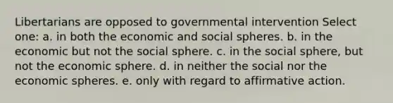 Libertarians are opposed to governmental intervention Select one: a. in both the economic and social spheres. b. in the economic but not the social sphere. c. in the social sphere, but not the economic sphere. d. in neither the social nor the economic spheres. e. only with regard to affirmative action.