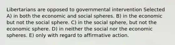 Libertarians are opposed to governmental intervention Selected A) in both the economic and social spheres. B) in the economic but not the social sphere. C) in the social sphere, but not the economic sphere. D) in neither the social nor the economic spheres. E) only with regard to affirmative action.