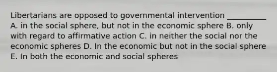 Libertarians are opposed to governmental intervention __________ A. in the social sphere, but not in the economic sphere B. only with regard to affirmative action C. in neither the social nor the economic spheres D. In the economic but not in the social sphere E. In both the economic and social spheres