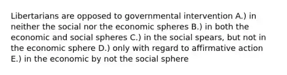 Libertarians are opposed to governmental intervention A.) in neither the social nor the economic spheres B.) in both the economic and social spheres C.) in the social spears, but not in the economic sphere D.) only with regard to affirmative action E.) in the economic by not the social sphere