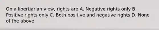 On a libertiarian view, rights are A. Negative rights only B. Positive rights only C. Both positive and negative rights D. None of the above