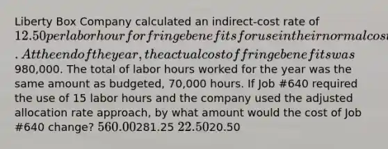 Liberty Box Company calculated an indirect-cost rate of 12.50 per labor hour for fringe benefits for use in their normal costing system. At the end of the year, the actual cost of fringe benefits was980,000. The total of labor hours worked for the year was the same amount as budgeted, 70,000 hours. If Job #640 required the use of 15 labor hours and the company used the adjusted allocation rate approach, by what amount would the cost of Job #640 change? 560.00281.25 22.5020.50