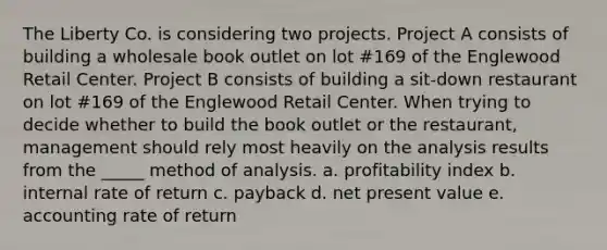 The Liberty Co. is considering two projects. Project A consists of building a wholesale book outlet on lot #169 of the Englewood Retail Center. Project B consists of building a sit-down restaurant on lot #169 of the Englewood Retail Center. When trying to decide whether to build the book outlet or the restaurant, management should rely most heavily on the analysis results from the _____ method of analysis. a. profitability index b. internal rate of return c. payback d. net present value e. accounting rate of return