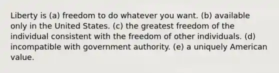 Liberty is (a) freedom to do whatever you want. (b) available only in the United States. (c) the greatest freedom of the individual consistent with the freedom of other individuals. (d) incompatible with government authority. (e) a uniquely American value.