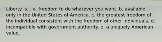 Liberty is... a. freedom to do whatever you want. b. available only in the United States of America. c. the greatest freedom of the individual consistent with the freedom of other individuals. d. incompatible with government authority. e. a uniquely American value.