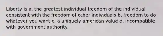 Liberty is a. the greatest individual freedom of the individual consistent with the freedom of other individuals b. freedom to do whatever you want c. a uniquely american value d. incompatible with government authority