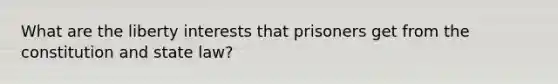 What are the liberty interests that prisoners get from the constitution and state law?