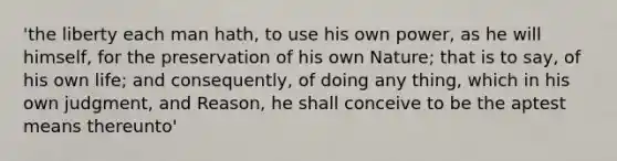 'the liberty each man hath, to use his own power, as he will himself, for the preservation of his own Nature; that is to say, of his own life; and consequently, of doing any thing, which in his own judgment, and Reason, he shall conceive to be the aptest means thereunto'