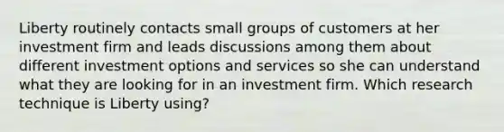 Liberty routinely contacts small groups of customers at her investment firm and leads discussions among them about different investment options and services so she can understand what they are looking for in an investment firm. Which research technique is Liberty using?