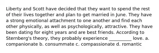 Liberty and Scott have decided that they want to spend the rest of their lives together and plan to get married in June. They have a strong emotional attachment to one another and find each other physically, as well as psychologically, attractive. They have been dating for eight years and are best friends. According to Sternberg's theory, they probably experience __________ love. a. companionate b. consummate c. compassionate d. romantic