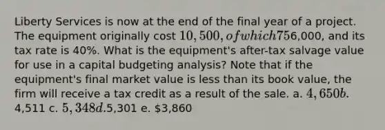 Liberty Services is now at the end of the final year of a project. The equipment originally cost 10,500, of which 75% has been depreciated. The firm can sell the used equipment today for6,000, and its tax rate is 40%. What is the equipment's after-tax salvage value for use in a capital budgeting analysis? Note that if the equipment's final market value is less than its book value, the firm will receive a tax credit as a result of the sale. a. 4,650 b.4,511 c. 5,348 d.5,301 e. 3,860