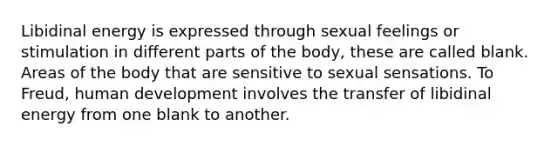 Libidinal energy is expressed through sexual feelings or stimulation in different parts of the body, these are called blank. Areas of the body that are sensitive to sexual sensations. To Freud, human development involves the transfer of libidinal energy from one blank to another.