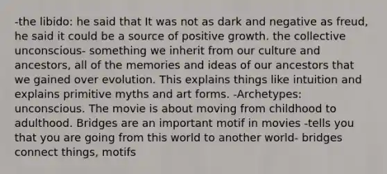 -the libido: he said that It was not as dark and negative as freud, he said it could be a source of positive growth. the collective unconscious- something we inherit from our culture and ancestors, all of the memories and ideas of our ancestors that we gained over evolution. This explains things like intuition and explains primitive myths and art forms. -Archetypes: unconscious. The movie is about moving from childhood to adulthood. Bridges are an important motif in movies -tells you that you are going from this world to another world- bridges connect things, motifs