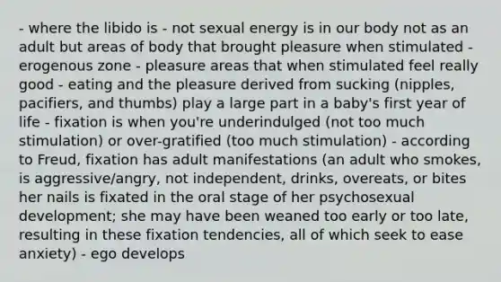 - where the libido is - not sexual energy is in our body not as an adult but areas of body that brought pleasure when stimulated - erogenous zone - pleasure areas that when stimulated feel really good - eating and the pleasure derived from sucking (nipples, pacifiers, and thumbs) play a large part in a baby's first year of life - fixation is when you're underindulged (not too much stimulation) or over-gratified (too much stimulation) - according to Freud, fixation has adult manifestations (an adult who smokes, is aggressive/angry, not independent, drinks, overeats, or bites her nails is fixated in the oral stage of her psychosexual development; she may have been weaned too early or too late, resulting in these fixation tendencies, all of which seek to ease anxiety) - ego develops