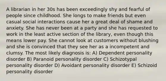 A librarian in her 30s has been exceedingly shy and fearful of people since childhood. She longs to make friends but even casual social interactions cause her a great deal of shame and anxiety. She has never been at a party and she has requested to work in the least active section of the library, even though this means lower pay. She cannot look at customers without blushing and she is convinced that they see her as a incompetent and clumsy. The most likely diagnosis is: A) Dependent personality disorder B) Paranoid personality disorder C) Schizotypal personality disorder D) Avoidant personality disorder E) Schizoid personality disorder