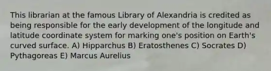 This librarian at the famous Library of Alexandria is credited as being responsible for the early development of the longitude and latitude coordinate system for marking one's position on Earth's curved surface. A) Hipparchus B) Eratosthenes C) Socrates D) Pythagoreas E) Marcus Aurelius