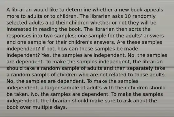 A librarian would like to determine whether a new book appeals more to adults or to children. The librarian asks 10 randomly selected adults and their children whether or not they will be interested in reading the book. The librarian then sorts the responses into two samples: one sample for the adults' answers and one sample for their children's answers. Are these samples independent? If not, how can these samples be made independent? Yes, the samples are independent. No, the samples are dependent. To make the samples independent, the librarian should take a random sample of adults and then separately take a random sample of children who are not related to those adults. No, the samples are dependent. To make the samples independent, a larger sample of adults with their children should be taken. No, the samples are dependent. To make the samples independent, the librarian should make sure to ask about the book over multiple days.