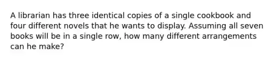 A librarian has three identical copies of a single cookbook and four different novels that he wants to display. Assuming all seven books will be in a single row, how many different arrangements can he make?