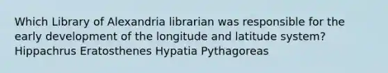 Which Library of Alexandria librarian was responsible for the early development of the longitude and latitude system? Hippachrus Eratosthenes Hypatia Pythagoreas