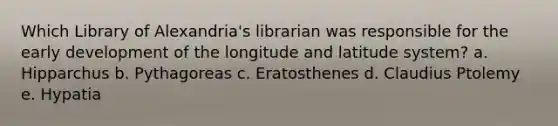 Which Library of Alexandria's librarian was responsible for the early development of the longitude and latitude system? a. Hipparchus b. Pythagoreas c. Eratosthenes d. Claudius Ptolemy e. Hypatia