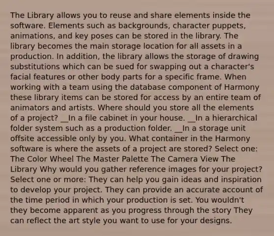 The Library allows you to reuse and share elements inside the software. Elements such as backgrounds, character puppets, animations, and key poses can be stored in the library. The library becomes the main storage location for all assets in a production. In addition, the library allows the storage of drawing substitutions which can be sued for swapping out a character's facial features or other body parts for a specific frame. When working with a team using the database component of Harmony these library items can be stored for access by an entire team of animators and artists. Where should you store all the elements of a project? __In a file cabinet in your house. __In a hierarchical folder system such as a production folder. __In a storage unit offsite accessible only by you. What container in the Harmony software is where the assets of a project are stored? Select one: The Color Wheel The Master Palette The Camera View The Library Why would you gather reference images for your project? Select one or more: They can help you gain ideas and inspiration to develop your project. They can provide an accurate account of the time period in which your production is set. You wouldn't they become apparent as you progress through the story They can reflect the art style you want to use for your designs.