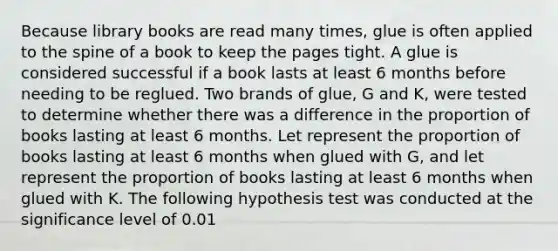 Because library books are read many times, glue is often applied to the spine of a book to keep the pages tight. A glue is considered successful if a book lasts at least 6 months before needing to be reglued. Two brands of glue, G and K, were tested to determine whether there was a difference in the proportion of books lasting at least 6 months. Let represent the proportion of books lasting at least 6 months when glued with G, and let represent the proportion of books lasting at least 6 months when glued with K. The following hypothesis test was conducted at the significance level of 0.01