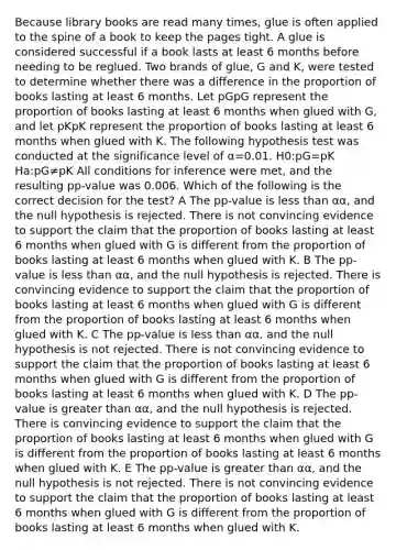 Because library books are read many times, glue is often applied to the spine of a book to keep the pages tight. A glue is considered successful if a book lasts at least 6 months before needing to be reglued. Two brands of glue, G and K, were tested to determine whether there was a difference in the proportion of books lasting at least 6 months. Let pGpG represent the proportion of books lasting at least 6 months when glued with G, and let pKpK represent the proportion of books lasting at least 6 months when glued with K. The following hypothesis test was conducted at the significance level of α=0.01. H0:pG=pK Ha:pG≠pK All conditions for inference were met, and the resulting pp-value was 0.006. Which of the following is the correct decision for the test? A The pp-value is less than αα, and the null hypothesis is rejected. There is not convincing evidence to support the claim that the proportion of books lasting at least 6 months when glued with G is different from the proportion of books lasting at least 6 months when glued with K. B The pp-value is less than αα, and the null hypothesis is rejected. There is convincing evidence to support the claim that the proportion of books lasting at least 6 months when glued with G is different from the proportion of books lasting at least 6 months when glued with K. C The pp-value is less than αα, and the null hypothesis is not rejected. There is not convincing evidence to support the claim that the proportion of books lasting at least 6 months when glued with G is different from the proportion of books lasting at least 6 months when glued with K. D The pp-value is greater than αα, and the null hypothesis is rejected. There is convincing evidence to support the claim that the proportion of books lasting at least 6 months when glued with G is different from the proportion of books lasting at least 6 months when glued with K. E The pp-value is greater than αα, and the null hypothesis is not rejected. There is not convincing evidence to support the claim that the proportion of books lasting at least 6 months when glued with G is different from the proportion of books lasting at least 6 months when glued with K.