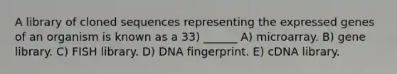 A library of cloned sequences representing the expressed genes of an organism is known as a 33) ______ A) microarray. B) gene library. C) FISH library. D) DNA fingerprint. E) cDNA library.