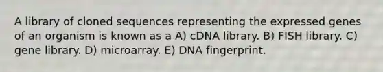 A library of cloned sequences representing the expressed genes of an organism is known as a A) cDNA library. B) FISH library. C) gene library. D) microarray. E) DNA fingerprint.