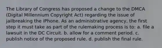 The Library of Congress has proposed a change to the DMCA (Digital Millennium Copyright Act) regarding the issue of jailbreaking the iPhone. As an administrative agency, the first step it must take as part of the rulemaking process is to: a. file a lawsuit in the DC Circuit. b. allow for a comment period. c. publish notice of the proposed rule. d. publish the final rule.