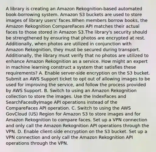 A library is creating an Amazon Rekognition-based automated book-borrowing system. Amazon S3 buckets are used to store images of library users' faces.When members borrow books, the Amazon Rekognition CompareFaces API matches their actual faces to those stored in Amazon S3.The library's security should be strengthened by ensuring that photos are encrypted at rest. Additionally, when photos are utilized in conjunction with Amazon Rekognition, they must be secured during transport. Additionally, the library must verify that no photos are utilized to enhance Amazon Rekognition as a service. How might an expert in machine learning construct a system that satisfies these requirements? A. Enable server-side encryption on the S3 bucket. Submit an AWS Support ticket to opt out of allowing images to be used for improving the service, and follow the process provided by AWS Support. B. Switch to using an Amazon Rekognition collection to store the images. Use the IndexFaces and SearchFacesByImage API operations instead of the CompareFaces API operation. C. Switch to using the AWS GovCloud (US) Region for Amazon S3 to store images and for Amazon Rekognition to compare faces. Set up a VPN connection and only call the Amazon Rekognition API operations through the VPN. D. Enable client-side encryption on the S3 bucket. Set up a VPN connection and only call the Amazon Rekognition API operations through the VPN.