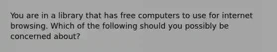 You are in a library that has free computers to use for internet browsing. Which of the following should you possibly be concerned about?