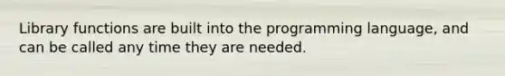 Library functions are built into the programming language, and can be called any time they are needed.