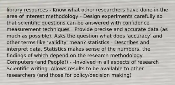 library resources - Know what other researchers have done in the area of interest methodology - Design experiments carefully so that scientific questions can be answered with confidence measurement techniques - Provide precise and accurate data (as much as possible). Asks the question what does 'accuracy' and other terms like 'validity' mean? statistics - Describes and interpret data. Statistics makes sense of the numbers, the findings of which depend on the research methodology Computers (and People!) - -Involved in all aspects of research Scientific writing -Allows results to be available to other researchers (and those for policy/decision making)