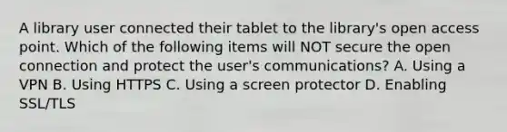 A library user connected their tablet to the library's open access point. Which of the following items will NOT secure the open connection and protect the user's communications? A. Using a VPN B. Using HTTPS C. Using a screen protector D. Enabling SSL/TLS