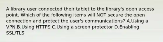 A library user connected their tablet to the library's open access point. Which of the following items will NOT secure the open connection and protect the user's communications? A.Using a VPN B.Using HTTPS C.Using a screen protector D.Enabling SSL/TLS