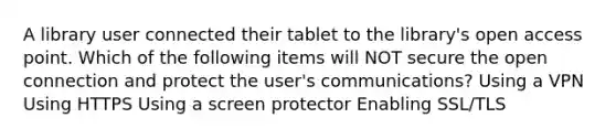 A library user connected their tablet to the library's open access point. Which of the following items will NOT secure the open connection and protect the user's communications? Using a VPN Using HTTPS Using a screen protector Enabling SSL/TLS