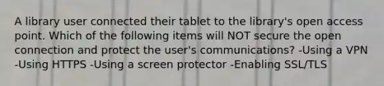 A library user connected their tablet to the library's open access point. Which of the following items will NOT secure the open connection and protect the user's communications? -Using a VPN -Using HTTPS -Using a screen protector -Enabling SSL/TLS