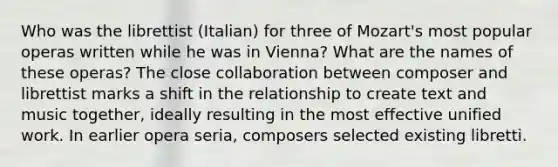 Who was the librettist (Italian) for three of Mozart's most popular operas written while he was in Vienna? What are the names of these operas? The close collaboration between composer and librettist marks a shift in the relationship to create text and music together, ideally resulting in the most effective unified work. In earlier opera seria, composers selected existing libretti.