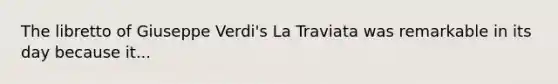 The libretto of Giuseppe Verdi's La Traviata was remarkable in its day because it...