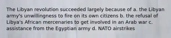 The Libyan revolution succeeded largely because of a. the Libyan army's unwillingness to fire on its own citizens b. the refusal of Libya's African mercenaries to get involved in an Arab war c. assistance from the Egyptian army d. NATO airstrikes