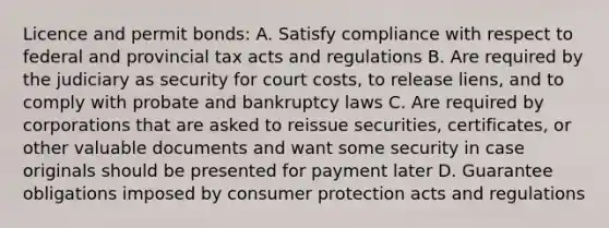 Licence and permit bonds: A. Satisfy compliance with respect to federal and provincial tax acts and regulations B. Are required by the judiciary as security for court costs, to release liens, and to comply with probate and bankruptcy laws C. Are required by corporations that are asked to reissue securities, certificates, or other valuable documents and want some security in case originals should be presented for payment later D. Guarantee obligations imposed by consumer protection acts and regulations