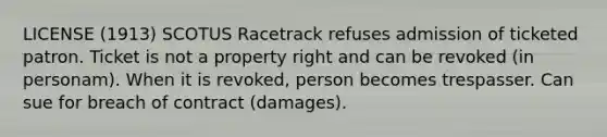 LICENSE (1913) SCOTUS Racetrack refuses admission of ticketed patron. Ticket is not a property right and can be revoked (in personam). When it is revoked, person becomes trespasser. Can sue for breach of contract (damages).