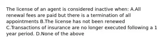 The license of an agent is considered inactive when: A.All renewal fees are paid but there is a termination of all appointments B.The license has not been renewed C.Transactions of insurance are no longer executed following a 1 year period. D.None of the above