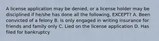 A license application may be denied, or a license holder may be disciplined if he/she has done all the following, EXCEPT? A. Been convicted of a felony B. Is only engaged in writing insurance for friends and family only C. Lied on the license application D. Has filed for bankruptcy