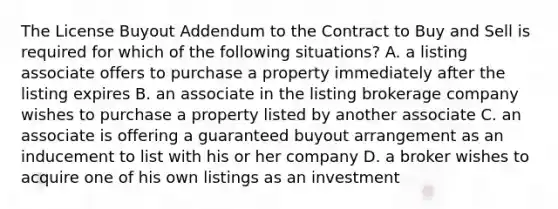 The License Buyout Addendum to the Contract to Buy and Sell is required for which of the following situations? A. a listing associate offers to purchase a property immediately after the listing expires B. an associate in the listing brokerage company wishes to purchase a property listed by another associate C. an associate is offering a guaranteed buyout arrangement as an inducement to list with his or her company D. a broker wishes to acquire one of his own listings as an investment