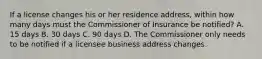 If a license changes his or her residence address, within how many days must the Commissioner of Insurance be notified? A. 15 days B. 30 days C. 90 days D. The Commissioner only needs to be notified if a licensee business address changes.